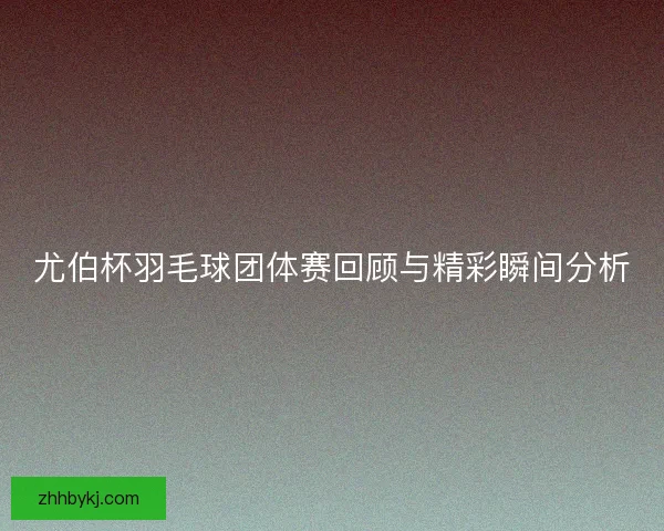 尤伯杯羽毛球团体赛回顾与精彩瞬间分析 尤伯杯羽毛球团体赛回顾与精彩瞬间分析