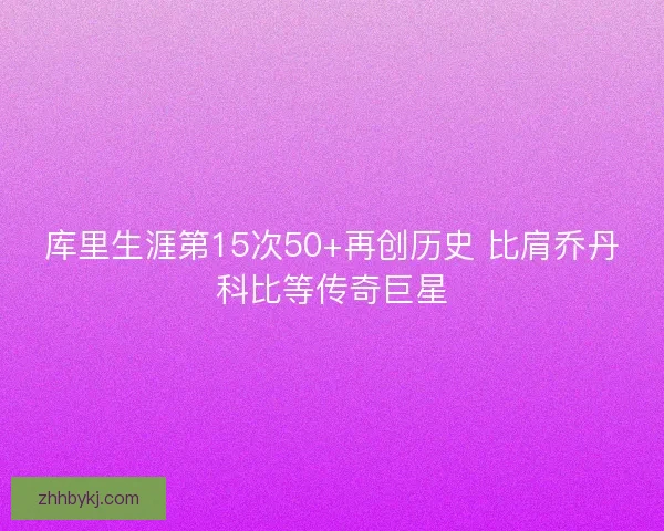 库里生涯第15次50+再创历史 比肩乔丹科比等传奇巨星 库里生涯第15次50+再创历史 比肩乔丹科比等传奇巨星