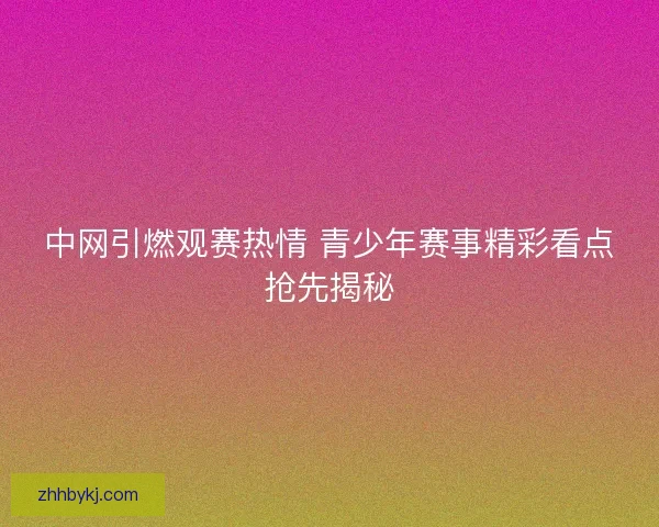 中网引燃观赛热情 青少年赛事精彩看点抢先揭秘 中网引燃观赛热情 青少年赛事精彩看点抢先揭秘