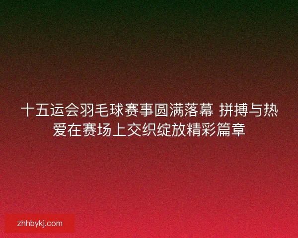 十五运会羽毛球赛事圆满落幕 拼搏与热爱在赛场上交织绽放精彩篇章